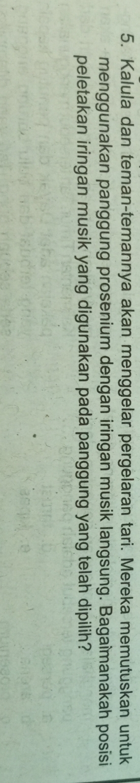 Kalula dan teman-temannya akan menggelar pergelaran tari. Mereka memutuskan untuk 
menggunakan panggung prosenium dengan iringan musik langsung. Bagaîmanakah posisi 
peletakan iringan musik yang digunakan pada panggung yang telah dipilih?