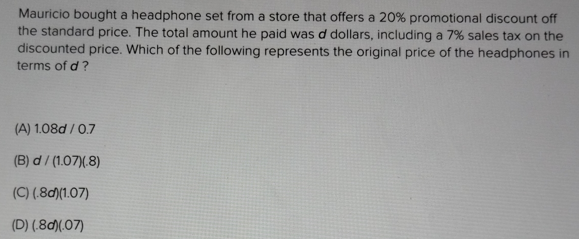 Mauricio bought a headphone set from a store that offers a 20% promotional discount off
the standard price. The total amount he paid was d dollars, including a 7% sales tax on the
discounted price. Which of the following represents the original price of the headphones in
terms of d ?
(A) 1.08d / 0.7
(B) d/(1.07)(.8)
(C) (.8d)(1.07)
(D) (.8d)(.07)