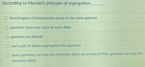 According to Mendel's principle of segregation, _.
homologous chromosomes move to the same gamete
gametes have one copy of each allele
gametes are diploid
each pair of alleles segregates into gametes
more gametes carrying the dominant allele are produced than gametes carrying the
recessive allele