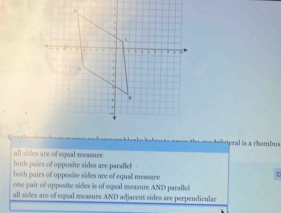 eral is a rhombus
all sides are of equal measure
both pairs of opposite sides are parallel
both pairs of opposite sides are of equal measure
one pair of opposite sides is of equal measure AND parallel
all sides are of equal measure AND adjacent sides are perpendicular