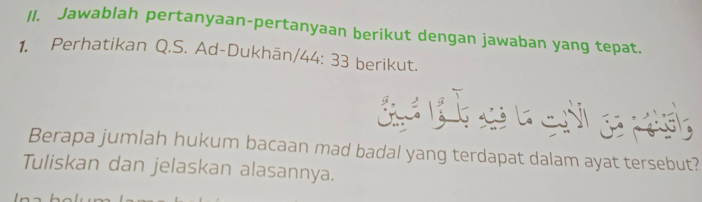 Jawablah pertanyaan-pertanyaan berikut dengan jawaban yang tepat. 
1. Perhatikan Q.S. Ad-Dukhān/44: 33 berikut. 
e e e 
Berapa jumlah hukum bacaan mad badal yang terdapat dalam ayat tersebut? 
Tuliskan dan jelaskan alasannya.