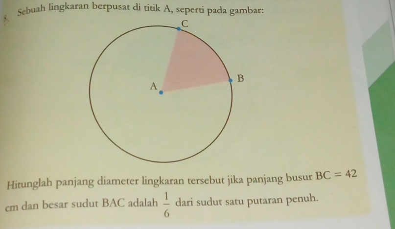 Sebuah lingkaran berpusat di titik A, seperti pada gambar: 
Hitunglah panjang diameter lingkaran tersebut jika panjang busur BC=42
cm dan besar sudut BAC adalah  1/6  dari sudut satu putaran penuh.