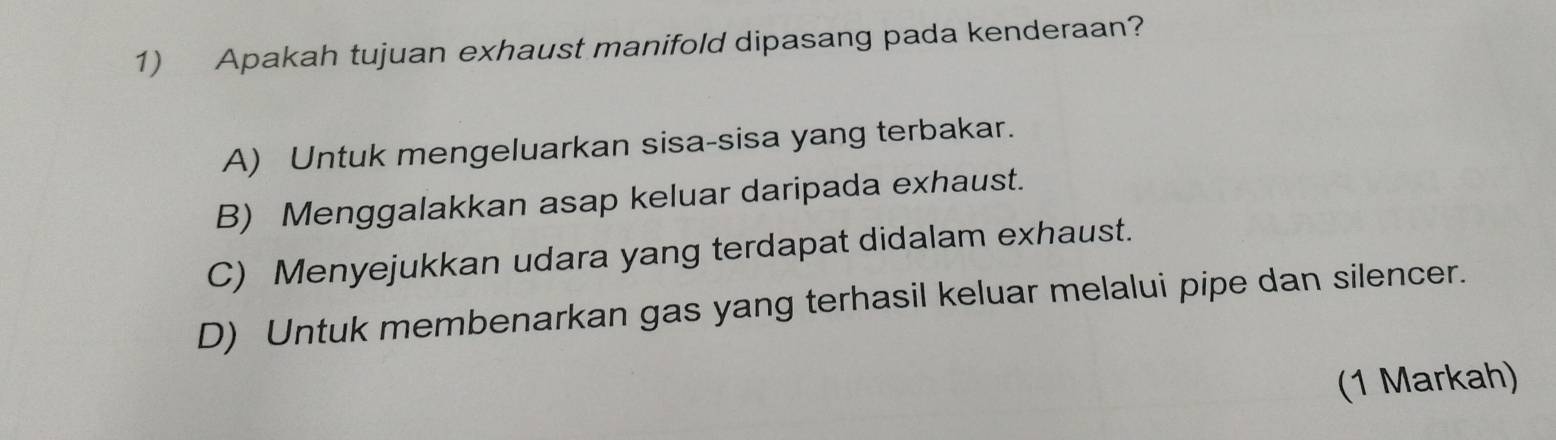 Apakah tujuan exhaust manifold dipasang pada kenderaan?
A) Untuk mengeluarkan sisa-sisa yang terbakar.
B) Menggalakkan asap keluar daripada exhaust.
C) Menyejukkan udara yang terdapat didalam exhaust.
D) Untuk membenarkan gas yang terhasil keluar melalui pipe dan silencer.
(1 Markah)