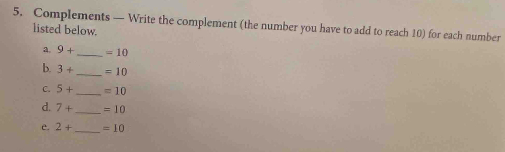 Complements — Write the complement (the number you have to add to reach 10) for each number 
listed below. 
a. 9+ _  =10
b. 3+ _  =10
C. 5+ _  =10
d. 7+ _  =10
e. 2+ _  =10