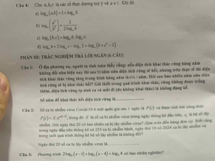 Cho a,b,c là các số thực dương tuỷ ý và a!= 1. Khì đó
a) log _a(a.b)=1+log _ab
b) log _a( a^3/b^2 )=frac 32log _ab
c) log _a(b.c)=log _ab.log _ac
d) log _ab+2log _ac-log _a2=log _a(b+c^2-2)
PhảN II1: TRÁC NGhIỆM TRẬ lờI ngÂn (6 cÂu)
Câu 1: Ở địa phương nọ, người ta tính toán thấy rằng: nếu điện tích khai thác rừng hàng năm
không đổi như hiện nay thì sau 50 năm nữa diện tích rừng sẽ hết, nhưng trên thực tế thì điện
tích khai thác rừng tăng trung bình hàng năm là 6% / năm. Hỏi sau bao nhiều năm nữa diện
tích rừng sẽ bị khai thác hết? Giả thiết trong quá trình khai thác, rừng không được trồng
thêm, diện tích rừng tự sinh ra và mất đi (do không khai thác) là không đáng kể.
Số năm để khai thác hết diện tích rừng là_
Câu 2: Số ca bị nhiễm virus Covid-19 ở một quốc gia sau ự ngày là P(t) và được tỉnh bởi công thức
P(t)=X.e^(n(t-1)) , trong đó X là số ca bị nhiễm virus trong ngày thống kê đầu tiên, r_0 là hệ số lây
nhiễm. Hỏi ngày thứ 20 có bao nhiêu ca bị lây nhiễm virus? (làm tròn đến hàng đơn vị). Biết răng
trong ngày đầu tiên thống kê có 253 ca bị nhiễm bệnh, ngày thứ 10 có 2024 ca bị lãy nhiễm và
trong suốt quá trình thống kê hệ số lây nhiễm là không đổi?
Ngày thứ 20 số ca bị lây nhiễm virus là_
Câu 3: Phương trình 2log _9(x-1)+log _3(x-4)=log _34 có bao nhiêu nghiệm?