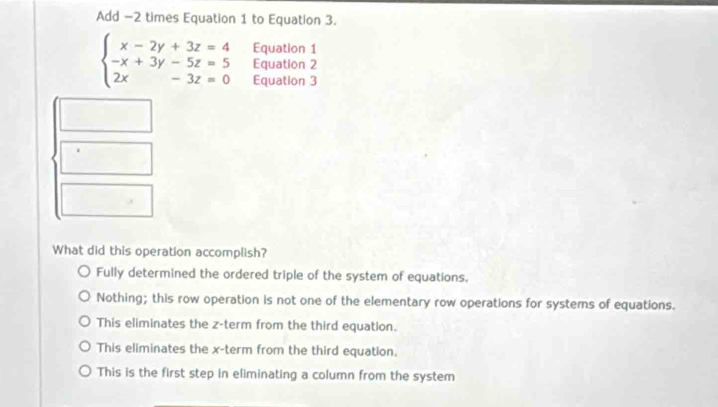 Add −2 times Equation 1 to Equation 3.
beginarrayl x-2y+3z=4 -x+3y-5z=5 2x-3z=0endarray. Equation 1
Equation 2
Equation 3
What did this operation accomplish?
Fully determined the ordered triple of the system of equations,
Nothing; this row operation is not one of the elementary row operations for systems of equations.
This eliminates the z -term from the third equation.
This eliminates the x -term from the third equation.
This is the first step in eliminating a column from the system