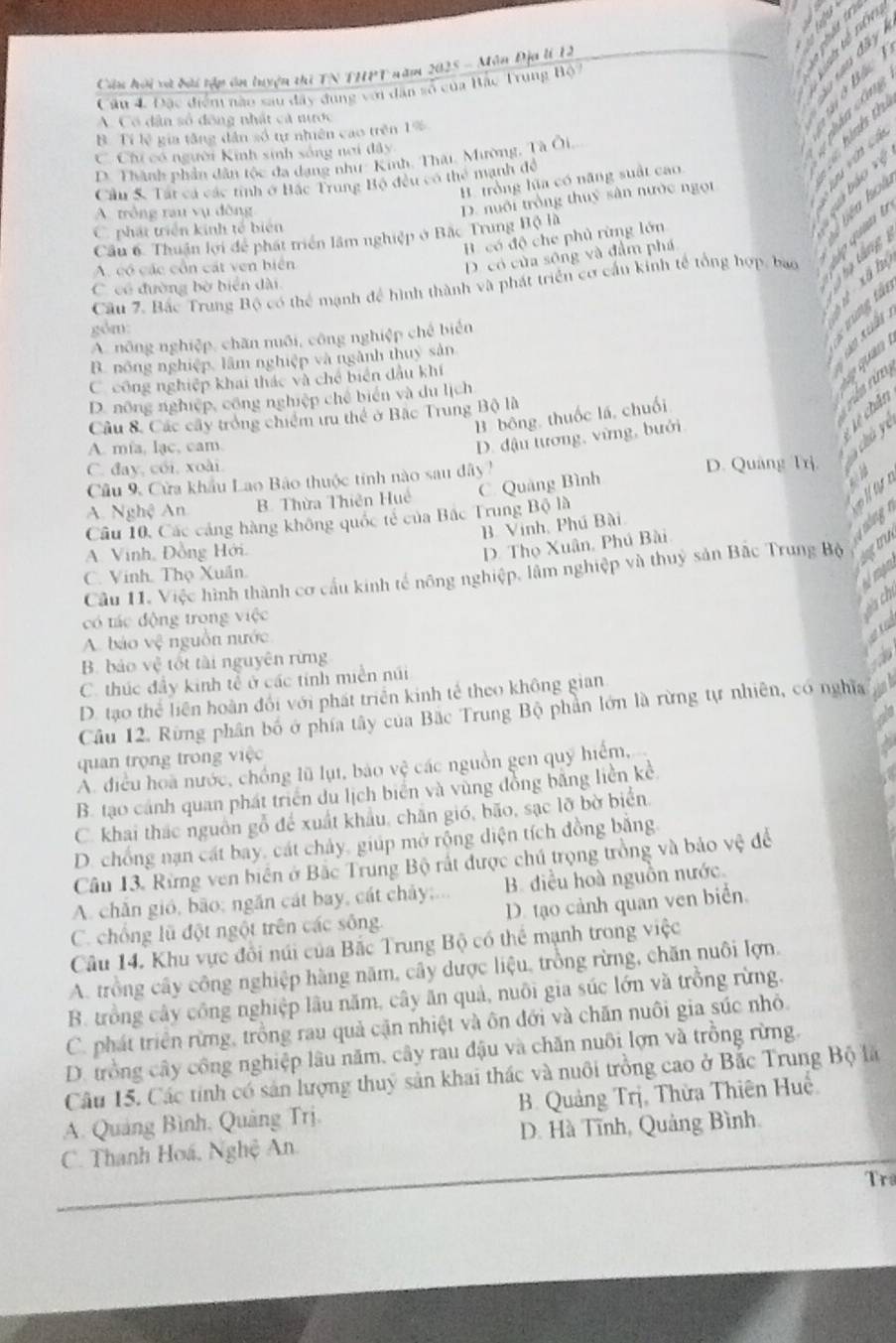 a
Câu hội và bài tập ôn luyện thi TN THPT năm 2025 - Môn Địa lI 12
Câu 4. Đặc điển nào sau đây dung với dân số của Bắc Trung Hộ 
Bấc
A. Có dân số đông nhất cả nước
B. Tí lệ gia tăng dân số tự nhiên cao trên 1%
C. Chi có người Kinh sinh sống nơi đây
D. Thành phần dân tộc đa dạng như Kinh, Thái, Mường, Tà Ôi
B. trồng lữa có năng suất cao
Cầu 5. Tát cá các tính ở Bắc Trung Bộ đều có thể manh đề

A. trồng rau vụ đòng
Cầu 6. Thuận lợi để phát triển lâm nghiệp ở Bắc Trung Bộ là D. nuôi trồng thuỷ sân nước ngọi
C. phát triển kinh tế biên
B. có độ che phủ rừng lớn
Liên hot báo vệ
t táng
A. có các cổn cát ven biển
D. có của sông và đầm phá
Cầu 7. Bắc Trung Bộ có thể mạnh để hình thành và phát triển cơ cấu kinh tế tổng hợp, bao
C. có đường bờ biển dài
ồm
cùng tá
A. nông nghiệp, chăn nuôi, công nghiệp chế biển
     
B. nông nghiệp, lâm nghiệp và ngành thuy sản
C công nghiệp khai thác và chế biển đầu khí
D. nông nghiệp, công nghiệp chế biển và du lịch
Lệ chân
B. bông, thuốc lá, chuối
Câu 8. Các cây trởng chiếm ưru thể ở Bặc Trung Bộ là
D. đậu tương, vừng, bưới
an
A. mía, lạc, cam
C. đay, cói, xoài. D. Quảng Trì.
Câu 9, Cửa khẩu Lao Bảo thuộc tính nào sau dây?
A. Nghệ An B. Thừa Thiên Huệ
Câu 10, Các cảng hàng không quốc tẻ của Bắc Trung Bộ là C. Quảng Bình
B. Vinh, Phú Bài
oig
A. Vinh, Đồng Hới.
D. Thọ Xuân, Phú Bài
Cầu 11. Việc hình thành cơ cấu kinh tế nông nghiệp, lâm nghiệp và thuỷ sản Bắc Trung Bộ tu
C. Vinh. Thọ Xuân.
có tác động trong việc
A. báo vệ nguồn nước
a
B. báo vệ tốt tài nguyên rừng
C. thúc đầy kinh tễ ở các tính miền núi
D. tạo thể  liên hoàn đối với phát triển kinh tế theo không gian
Câu 12. Rừng phân bố ở phía tây của Bắc Trung Bộ phần lớn là rừng tự nhiên, có nghĩa
quan trọng trong việc
A. điều hoa nước, chồng lũ lụt, bảo vệ các nguồn gen quỹ hiểm,
B. tạo cánh quan phát triển du lịch biển và vùng đồng bằng liền kể
C. khai thác nguồn gỗ để xuất khẩu, chăn gió, bão, sạc lỡ bờ biển.
D. chống nạn cát bay, cát chảy, giúp mở rộng diện tích đồng bằng.
Câu 13. Rừng ven biển ở Bắc Trung Bộ rất được chú trọng trồng và bảo vệ để
A. chǎn gió, bão; ngăn cát bay, cát chảy;...  B. điều hoà nguồn nước.
C. chống lũ đột ngột trên các sông. D. tạo cảnh quan ven biển.
Câu 14. Khu vực đôi núi của Bắc Trung Bộ có thể mạnh trong việc
A. trồng cây công nghiệp hàng năm, cây dược liệu, trồng rừng, chăn nuôi lợn.
B. trồng cây công nghiệp lâu năm, cây ăn quả, nuôi gia súc lớn và trồng rừng.
C. phát triển rừng, trống rau quả cận nhiệt và ôn đới và chăn nuôi gia súc nhỏ
D. trồng cây công nghiệp lâu năm, cây rau đậu và chăn nuôi lợn và trồng rừng.
Câu 15. Các tính có sản lượng thuỷ sản khai thác và nuôi trồng cao ở Bắc Trung Bộ là
A. Quảng Bình, Quảng Trị. B. Quảng Trị, Thừa Thiên Huệ
C. Thanh Hoá, Nghệ An. D. Hà Tĩnh, Quảng Bình.
Tr