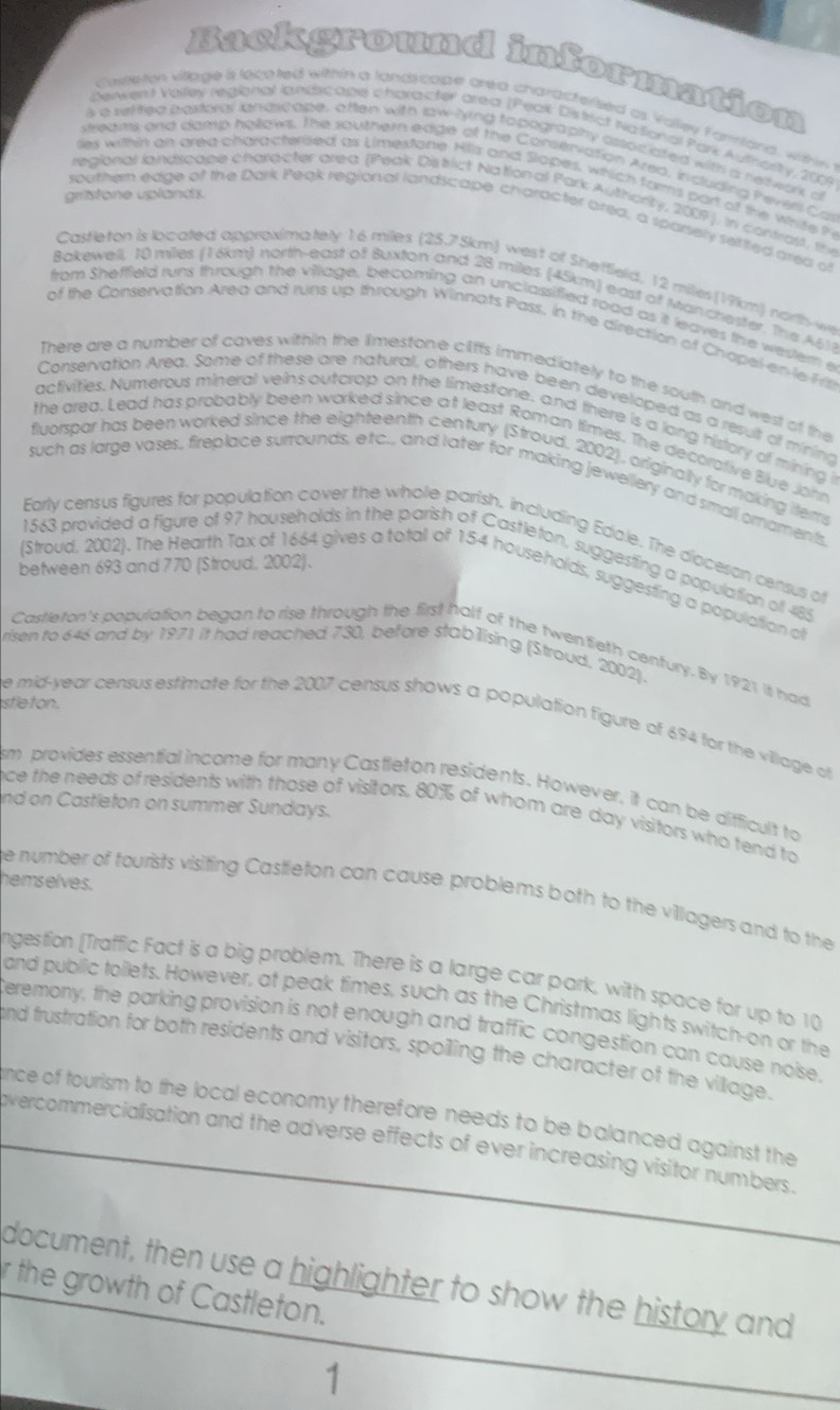 Background information
cieeton village s locoted within a landycape area charactersed as Valley F amlard, withn 
Denwert Vaifey regional landicage character area (Peak District National Park Authorty, 2009
s a veifed pastords iandscope, often with law-lying topography associated with a network d
streams and damp hollows. The southern edge of the Conseniation Areo, Induding heverl Cas
lies within an area characterised as Uimesfone. Hills and Slopes, which farms part of the white h
gristone uplands.
regional landscape charecter area (Peak District Nation al Park Authiority, 2007). in contrast, the
southen edge of the Dark Peak regional landscape character area, a spasely selfifed area of
Castleton is located approximately 16 miles (25.75km) west of Sheffield, 12 miles(19km) north-we
Bokewell, 10 miles (16km) north-east of Buxton and 28 miles (45km) east of Manchester. The 451)
from Shefffeld runs through the village, becoming an unclassified road as it leaves the wester e
of the Conservation Area and runs up through Winnats Pass, in the direction of Chapel-en le-Fs
There are a number of caves within the limestone cliffs immediately to the south and west of the
Conservation Area. Some of these are natural, others have been developed as a result of mining
activities. Numerous mineral veins outcrop on the limestone, and there is a lang history of mining i
the area. Lead has probably been worked since at least Roman times. The decorative Blue John
fluorspar has been worked since the eighteenth century (Stroud, 2002), originally for making items
such as large vases, fireplace surrounds, etc.. and later for making jewellery and small ornaments
Early census figures for population cover the whole parish. including Edole. The dioceson centsus or
1563 provided a figure of 97 households in the parish of Castleton, suggesting a population of 485
between 693 and 770 (Stroud, 2002).
(Stroud, 2002). The Hearth Tax of 1664 gives a total of 154 households, suggesting a population of
Castleton's population began to rise through the first half of the twentieth century. By 1921 it had
risen to 646 and by 1971 it had reached 730, before stabilising (Stroud, 2002).
sfle ton.
e mid-year census estimate for the 2007 census shows a population figure of 694 for the village of
sm provides essential income for many Castleton residents. However, it can be difficult to
nd on Castleton on summer Sundays.
nce the needs of residents with those of visitors, 80% of whom are day visitors who tend to
hemselves.
he number of tourists visiting Castleton can cause problems both to the villagers and to the
ngestion [Traffic Fact is a big problem. There is a large car park, with space for up to 10
and public tollets. However, at peak times, such as the Christmas lights switch-on or the
Ceremony, the parking provision is not enough and traffic congestion can cause noise,
and frustration for both residents and visitors, spoiling the character of the village.
ince of tourism to the local economy therefore needs to be balanced against the
overcommercialisation and the adverse effects of ever increasing visitor numbers .
document, then use a highlighter to show the history and
r the growth of Castleton.
1