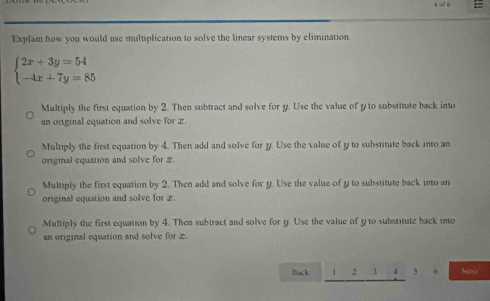 of 6 =
Explam how you would use multiplication to solve the linear systems by climination
beginarrayl 2x+3y=54 -4x+7y=85endarray.
Multiply the first equation by 2. Then subtract and solve for y. Use the value of y to substitute back into
an original equation and solve for x.
Multiply the first equation by 4. Then add and solve for y. Use the value of y to substitute back into an
original equation and solve for x.
Multiply the first equation by 2. Then add and solve for y. Use the value of y to substitute back into an
original equation and solve for x.
Multiply the first equation by 4. Then subtract and solve for y. Use the value of y to substitute back ino
an original equation and solve for x.
Back 1 2 3 4 5 6 Nancs