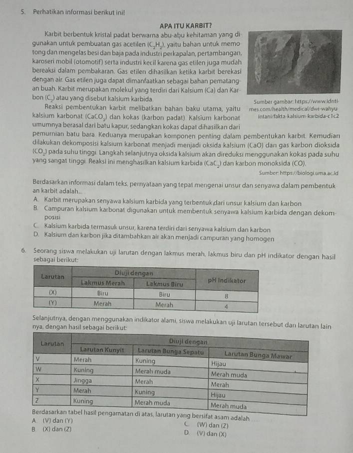 Perhatikan informasi berikut ini!
APA ITU KARBIT?
Karbit berbentuk kristal padat berwarna abu-aḫu kehitaman yang di
gunakan untuk pembuatan gas acetilen (C_2H_2) yaitu bahan untuk memo
tong dan mengelas besi dan baja pada industri perkapalan, pertambangan
karoseri mobil (otomotif) serta industri kecil karena gas etilen juga mudah
bereaksi dalam pembakaran. Gas etilen dihasilkan ketika karbit berekas
dengan air. Gas etilen juga dapat dimanfaatkan sebagai bahan pematang-
an buah. Karbit merupakan molekul yang terdiri dari Kalsium (Ca) dan Kar-
bon (C.) atau yang disebut kalsium karbida. Sumber gambar: https://www.idnti
Reaksi pembentukan karbit melibatkan bahan baku utama, yaitu mes.com/health/medical/dwi-wahyu
kalsium karbonat (CaCO₃) dan kokas (karbon padat). Kalsium karbonat intani/fakta-kalsium-karbida-c1c2
umumnya berasal dari batu kapur, sedangkan kokas dapat dihasilkan dari
pemurnian batu bara. Keduanya merupakan komponen penting dalam pembentukan karbıt. Kemudian
dilakukan dekomposisi kalsium karbonat menjadi menjadi oksida kalsium (CaO) dan gas karbon dioksida
(CO_2) pada suhu tinggi. Langkah selanjutnya oksida kalsium akan direduksi menggunakan kokas pada suhu
yang sangat tinggi Reaksi ini menghasilkan kalsium karbida (CaC_) dan karbon monoksida (CO).
Sumber: https://biologi.uma.ac.ld
Berdasarkan informasi dalam teks, pernyataan yang tepat mengenai unsur dan senyawa dalam pembentuk
an karbit adalah..
A. Karbit merupakan senyawa kalsium karbida yang terbentuk dari unsur kalsium dan karbon
B. Campuran kalsium karbonat digunakan untuk membentuk senyawa kalsium karbida dengan dekom-
posisi
C Kalsium karbida termasuk unsur, karena terdiri dari senyawa kalsium dan karbon
D. Kalsium dan karbon jika ditambahkan air akan menjadi campuran yang homogen
6. Seorang siswa melakukan uji larutan dengan lakmus merah, lakmus biru dan pH indikator dengan hasil
sebagaï berikut:
Selanjutnya, dengan menggunakan indikator alami, siswa melakukan uji larutan tersebut dan larutan lain
nya, dengan hasil sebagai berikut
sam adalah
A (V) dan (Y) C (W) dan(2)
B (X) dan (Z) D. (V) dan (X)