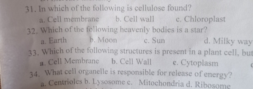 In which of the following is cellulose found?
a. Cell membrane b. Cell wall c. Chloroplast
32. Which of the following heavenly bodies is a star?
a. Earth b. Moon c. Sun d. Milky way
33. Which of the following structures is present in a plant cell, but
a. Cell Membrane b. Cell Wall c. Cytoplasm
34. What cell organelle is responsible for release of energy?
a. Centrioles b. Lysosome c. Mitochondria d. Ribosome