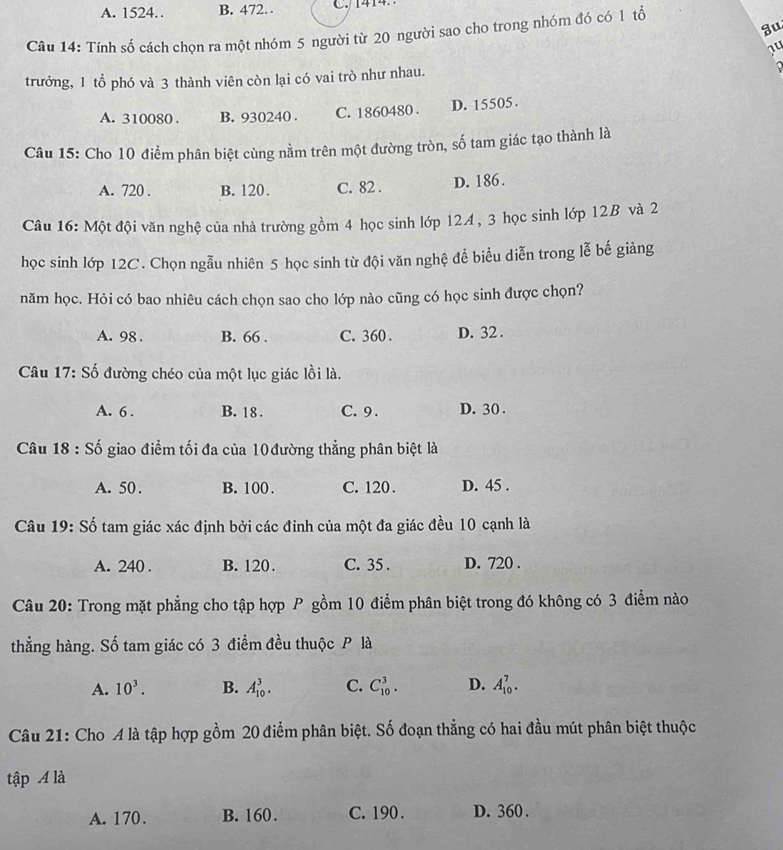 A. 1524. B. 472.. C1414
3u
Câu 14: Tính số cách chọn ra một nhóm 5 người từ 20 người sao cho trong nhóm đó có 1 tổ
14
trưởng, 1 tổ phó và 3 thành viên còn lại có vai trò như nhau.
A. 310080 . B. 930240 . C. 1860480 . D. 15505.
Câu 15: Cho 10 điểm phân biệt cùng nằm trên một đường tròn, số tam giác tạo thành là
A. 720 . B. 120. C. 82 . D. 186.
Câu 16: Một đội văn nghệ của nhà trường gồm 4 học sinh lớp 12A , 3 học sinh lớp 12B và 2
học sinh lớp 12C. Chọn ngẫu nhiên 5 học sinh từ đội văn nghệ để biểu diễn trong lễ bế giảng
năm học. Hỏi có bao nhiêu cách chọn sao cho lớp nào cũng có học sinh được chọn?
A. 98 . B. 66 . C. 360 . D. 32 .
Câu 17: Số đường chéo của một lục giác lồi là.
A. 6 . B. 18 . C. 9 . D. 30 .
Câu 18:Shat o giao điểm tối đa của 10đường thẳng phân biệt là
A. 50 . B. 100 . C. 120 . D. 45 .
Câu 19: Số tam giác xác định bởi các đỉnh của một đa giác đều 10 cạnh là
A. 240 . B. 120. C. 35 . D. 720 .
Câu 20: Trong mặt phẳng cho tập hợp P gồm 10 điểm phân biệt trong đó không có 3 điểm nào
thẳng hàng. Số tam giác có 3 điểm đều thuộc P là
A. 10^3. B. A_(10)^3. C. C_(10)^3. D. A_(10)^7.
Câu 21: Cho A là tập hợp gồm 20 điểm phân biệt. Số đoạn thẳng có hai đầu mút phân biệt thuộc
tập A là
A. 170. B. 160. C. 190 . D. 360 .