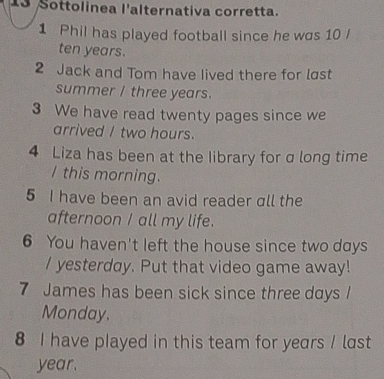 Sottolinea l'alternativa corretta. 
1 Phil has played football since he was 10 /
ten years. 
2 Jack and Tom have lived there for lst 
summer I three years. 
3 We have read twenty pages since we 
arrived I two hours. 
4 Liza has been at the Iibrary for a long time 
I this morning. 
5 I have been an avid reader all the 
afternoon I all my life. 
6 You haven't left the house since two days
/ yesterday. Put that video game away! 
7 James has been sick since three days I 
Monday. 
8 I have played in this team for years / last
year.