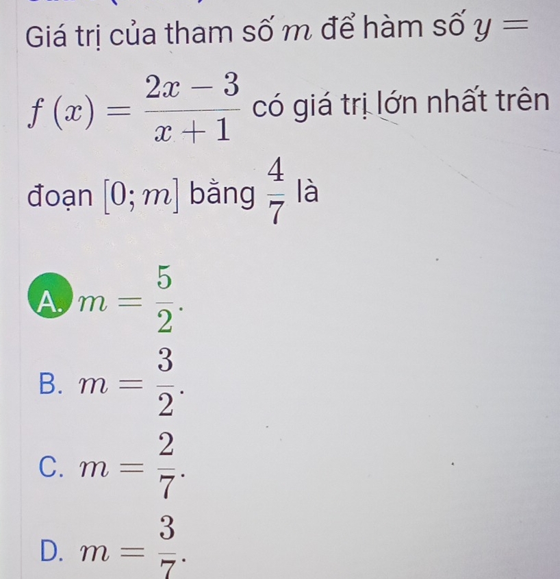 Giá trị của tham số m để hàm số y=
f(x)= (2x-3)/x+1  có giá trị lớn nhất trên
đoạn [0;m] bằng  4/7  là
A. m= 5/2 .
B. m= 3/2 .
C. m= 2/7 .
D. m= 3/7 .