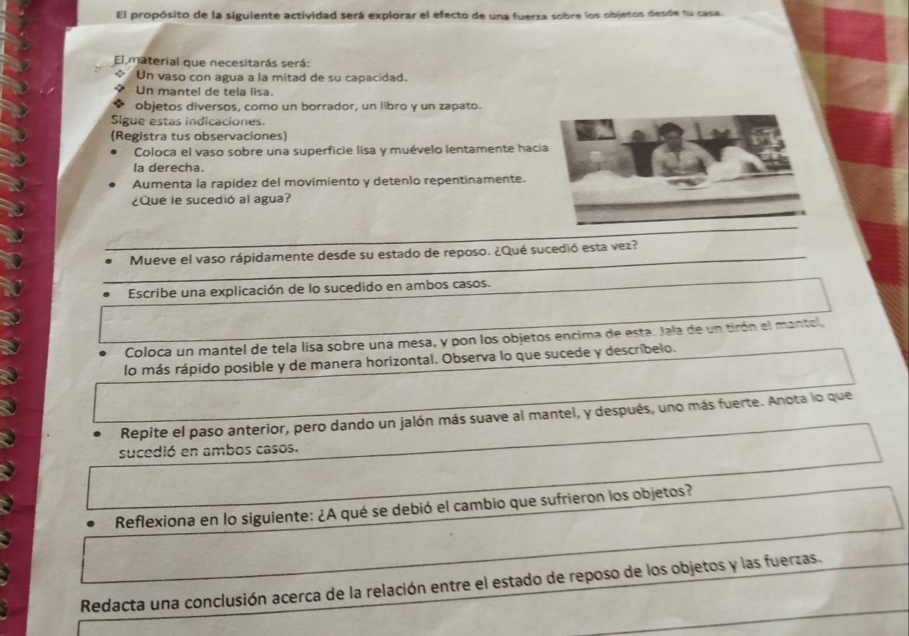 El propósito de la siguiente actividad será explorar el efecto de una fuerza sobre los objetos desde tu casa. 
El material que necesitarás será: 
Un vaso con agua a la mitad de su capacidad. 
Un mantel de tela lisa. 
objetos diversos, como un borrador, un libro y un zapato. 
Sigue estas indicaciones. 
(Registra tus observaciones) 
Coloca el vaso sobre una superficie lisa y muévelo lentamente haci 
la derecha. 
Aumenta la rapidez del movimiento y detenlo repentinamente. 
¿Que le sucedió al agua? 
Mueve el vaso rápidamente desde su estado de reposo. ¿Qué sucedió esta vez? 
Escribe una explicación de lo sucedido en ambos casos. 
Coloca un mantel de tela lisa sobre una mesa, y pon los objetos encima de esta. Jala de un tirón el mantel 
lo más rápido posible y de manera horizontal. Observa lo que sucede y describelo. 
Repite el paso anterior, pero dando un jalón más suave al mantel, y después, uno más fuerte. Anota lo que 
sucedió en ambos casos. 
Reflexiona en lo siguiente: ¿A qué se debió el cambio que sufrieron los objetos? 
Redacta una conclusión acerca de la relación entre el estado de reposo de los objetos y las fuerzas.