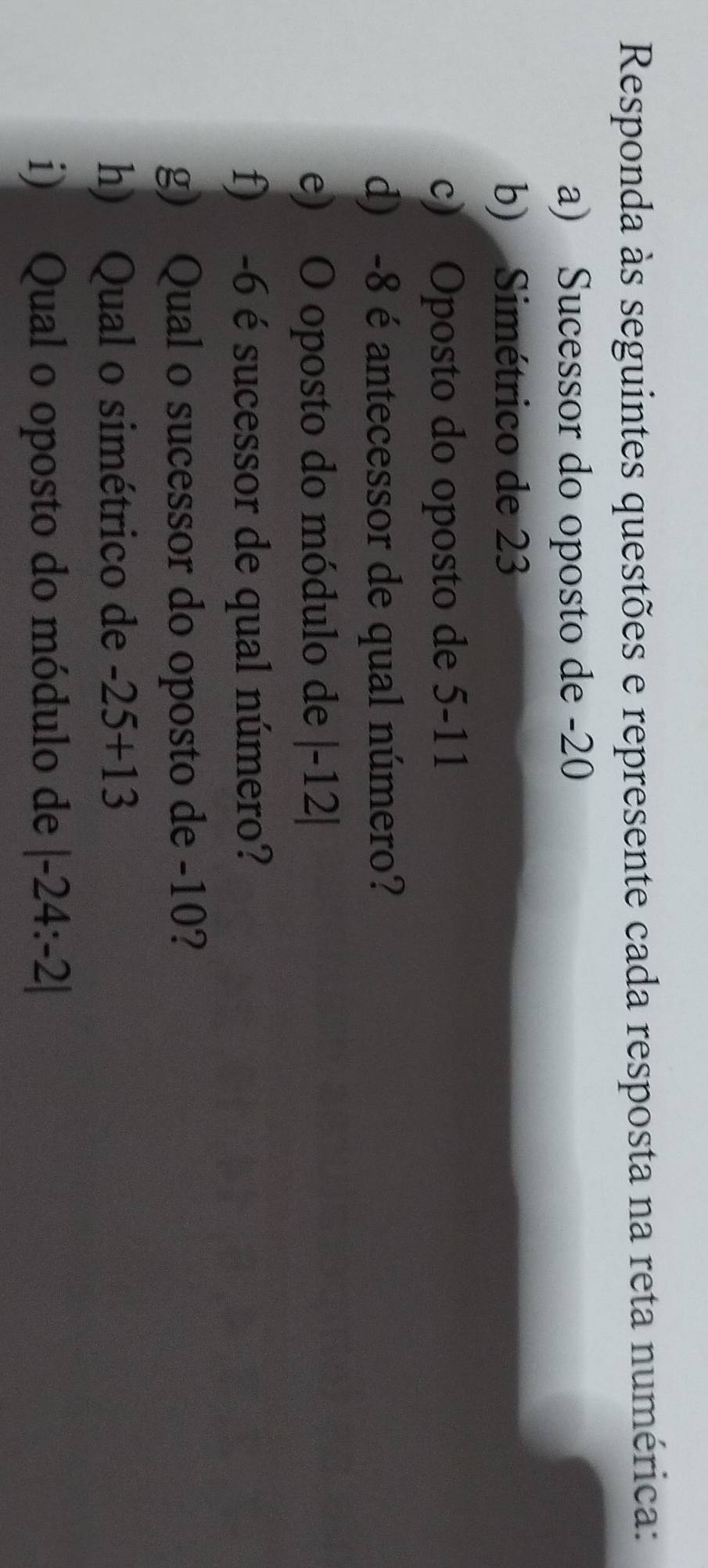 Responda às seguintes questões e represente cada resposta na reta numérica: 
a) Sucessor do oposto de -20
b) Simétrico de 23
c) Oposto do oposto de 5-11
d) -8 é antecessor de qual número? 
e) O oposto do módulo de |-12|
f) -6 é sucessor de qual número? 
g) Qual o sucessor do oposto de -10? 
h) Qual o simétrico de -25+13
i) Qual o oposto do módulo de |-24:-2|