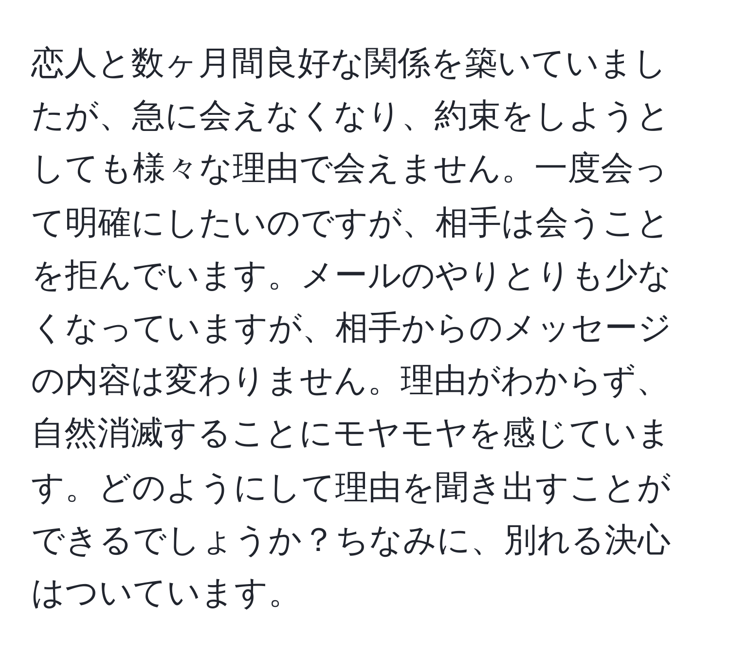 恋人と数ヶ月間良好な関係を築いていましたが、急に会えなくなり、約束をしようとしても様々な理由で会えません。一度会って明確にしたいのですが、相手は会うことを拒んでいます。メールのやりとりも少なくなっていますが、相手からのメッセージの内容は変わりません。理由がわからず、自然消滅することにモヤモヤを感じています。どのようにして理由を聞き出すことができるでしょうか？ちなみに、別れる決心はついています。