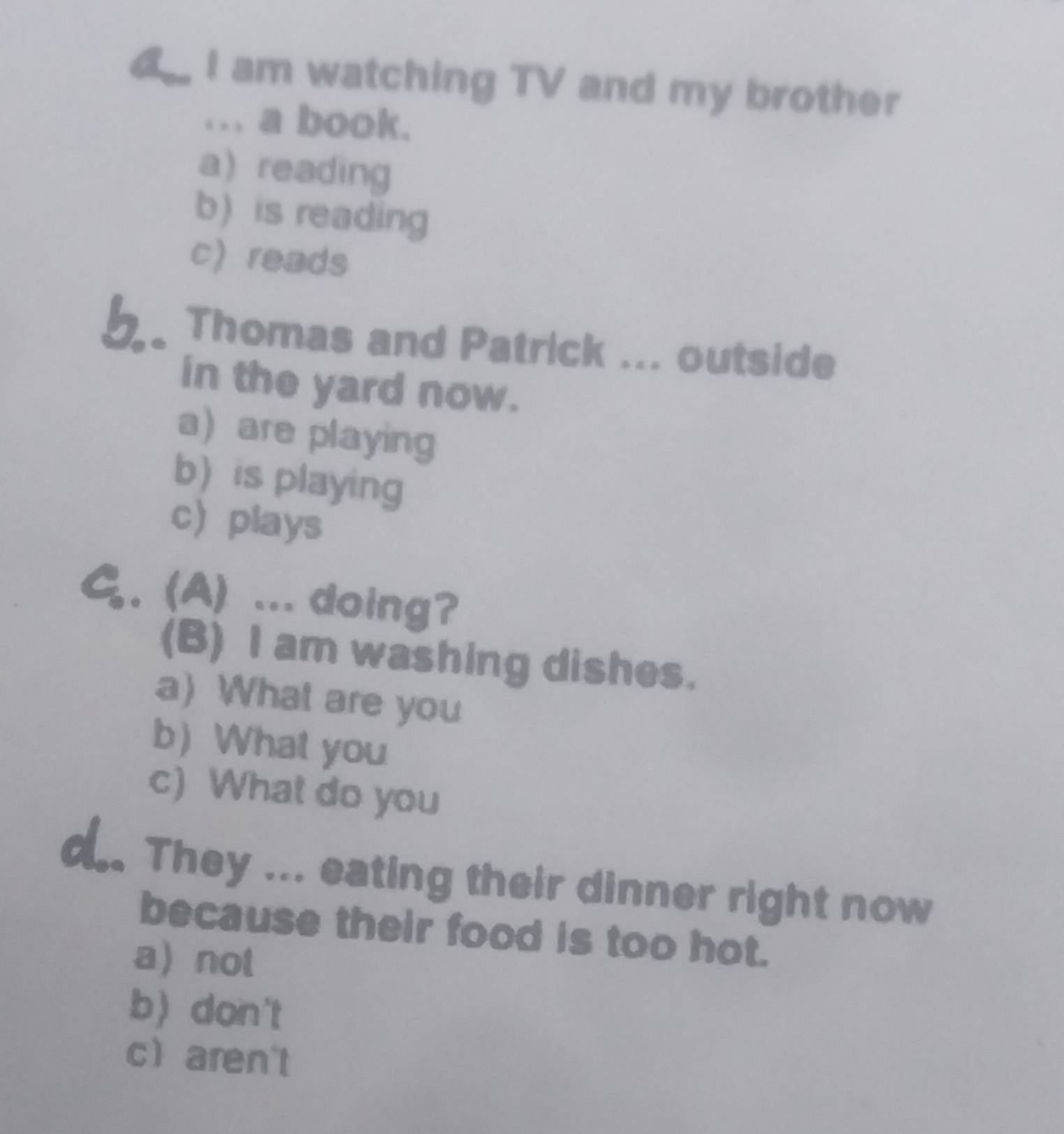 a I am watching TV and my brother
... a book.
a) reading
b) is reading
c reads
b. Thomas and Patrick ... outside
in the yard now.
a are playing
b) is playing
c) plays
G. (A) ... doing?
(B) I am washing dishes.
a) What are you
b) What you
c) What do you
They ... eating their dinner right now
because their food is too hot.
a not
b) don't
c aren't