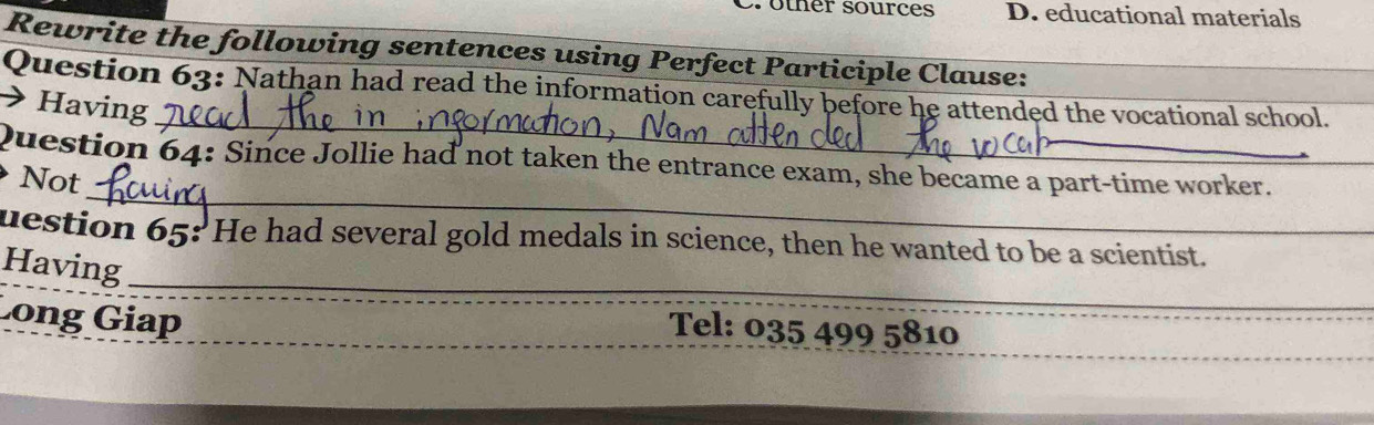 other sources D. educational materials 
Rewrite the following sentences using Perfect Participle Clause: 
_ 
Question 63: Nathan had read the information carefully before he attended the vocational school. 
→ Having 
_ 
Question 64: Since Jollie had not taken the entrance exam, she became a part-time worker. 
Not 
uestion 65: He had several gold medals in science, then he wanted to be a scientist._ 
_ 
Having 
Long Giap 
Tel: 035 499 5810