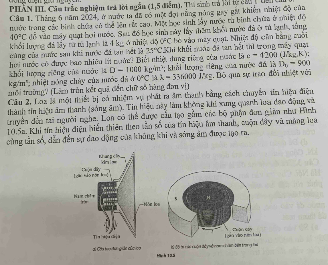 do ng điện giữ nguyen 
PHẢN III. Câu trắc nghiệm trả lời ngắn (1,5 điểm). Thí sinh trả lời tự cau 1 de n ca
Câu 1. Tháng 6 năm 2024, ở nước ta đã có một đợt năng nóng gay gắt khiến nhiệt độ của
nước trong các bình chứa có thể lên rất cao. Một học sinh lấy nước từ bình chứa ở nhiệt độ
40°C đồ vào máy quạt hơi nước. Sau đó học sinh này lấy thêm khối nước đá ở tủ lạnh, tổng
khối lượng đá lấy từ tủ lạnh là 4 kg ở nhiệt độ 0°C bỏ vào máy quạt. Nhiệt độ cân bằng cuối
cùng của nước sau khi nước đá tan hết là 25°C.Khi khối nước đá tan hết thì trong máy quạt
hơi nước có được bao nhiêu lít nước? Biết nhiệt dung riêng của nước là c=4200 (J/kg.K);
khối lượng riêng của nước là D=1000kg/m^3; khối lượng riêng của nước đá là D_0=900
kg/m^3; nhiệt nóng chảy của nước đá ở 0°C là lambda =336000 J/kg. Bỏ qua sự trao đổi nhiệt với
môi trường? (Làm tròn kết quả đến chữ số hàng đơn vị)
Câu 2. Loa là một thiết bị có nhiệm vụ phát ra âm thanh bằng cách chuyển tín hiệu điện
thành tín hiệu âm thanh (sóng âm). Tín hiệu này làm không khí xung quanh loa dao động và
truyền đến tai người nghe. Loa có thể được cấu tạo gồm các bộ phận đơn giản như Hình
10.5a. Khi tín hiệu điện biến thiên theo tần số của tín hiệu âm thanh, cuộn dây và màng loa
cùng tần số, dẫn đến sự dao động của không khí và sóng âm được tạo ra.
a) Cấu tạo đơn giản của loa b) Bố trí của cuộn dày và nam châm bên trong loa
Hình 10.5