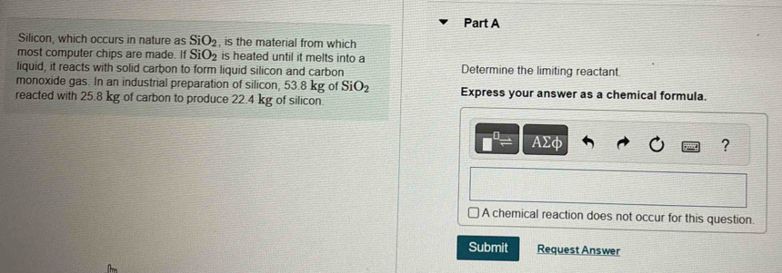 Silicon, which occurs in nature as SiO_2 , is the material from which 
most computer chips are made. If SiO_2 is heated until it melts into a 
liquid, it reacts with solid carbon to form liquid silicon and carbon Determine the limiting reactant. 
monoxide gas. In an industrial preparation of silicon, 53.8 kg of SiO_2 Express your answer as a chemical formula. 
reacted with 25.8 kg of carbon to produce 22.4 kg of silicon. 
A Σφ
? 
A chemical reaction does not occur for this question. 
Submit Request Answer