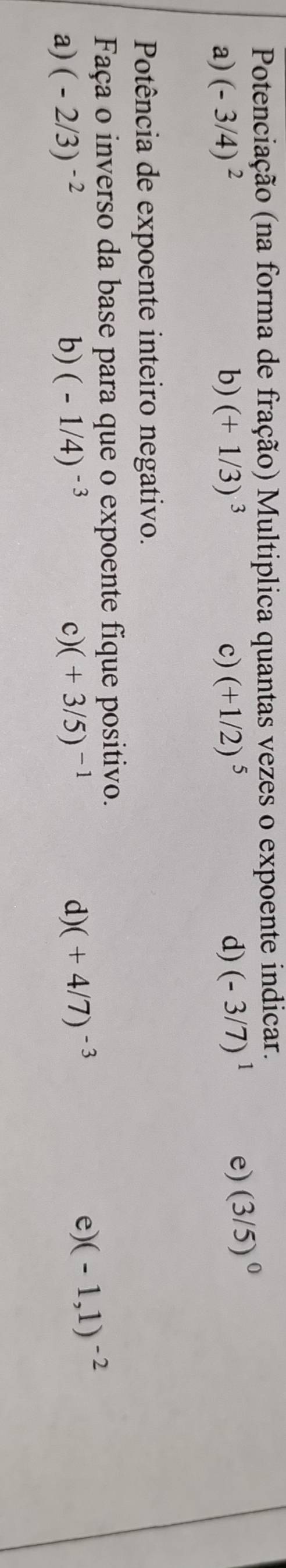 Potenciação (na forma de fração) Multiplica quantas vezes o expoente indicar.
a) (-3/4)^2 b) (+1/3)^3 c) (+1/2)^5 d) (-3/7)^1 e) (3/5)^0
Potência de expoente inteiro negativo.
Faça o inverso da base para que o expoente fique positivo.
a) (-2/3)^-2 b) (-1/4)^-3 c) (+3/5)^-1 d) (+4/7)^-3
e) (-1,1)^-2