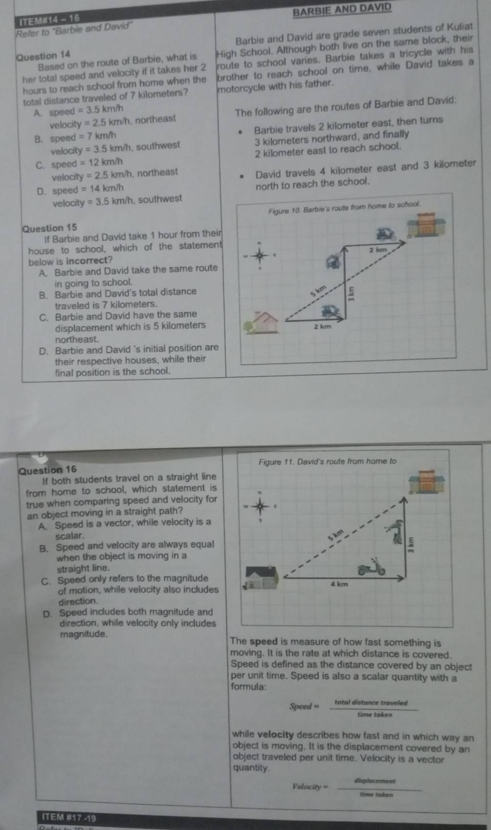 BARBIE AND DAVID
ITEM#14 - 16
Refer to "Barbie and David"
Question 14 Barbie and David are grade seven students of Kuliat
Based on the route of Barbie, what is High School. Although both live on the same block, their
her total speed and velocity if it takes her 2 route to school varies. Barbie takes a tricycle with his
hours to reach school from home when the brother to reach school on time, while David takes a
total distance traveled of 7 kilometers? motorcycle with his father.
A. speed =3.5km/h
velocil y=2.5km/h , northeast The following are the routes of Barbie and David:
B. speed =7km/h Barbie travels 2 kilometer east, then turns
velocit y=3.5km/h , southwest 3 kilometers northward, and finally
C. speed =12km/h 2 kilometer east to reach school.
velocit y=2.5km/h , northeast
D. speed =14km/h David travels 4 kilometer east and 3 kilometer
north to reach the school.
velocity =3.5km/h , southwest
Figure 10. Barbie's route from home to school.
Question 15
If Barbie and David take 1 hour from their
house to school, which of the statement
2 km
below is incorrect?
A. Barbie and David take the same route
in going to school.
B. Barbie and David's total distance
5 km 5
traveled is 7 kilometers.
C. Barbie and David have the same
displacement which is 5 kilometers 2 km
northeast.
D. Barbie and David 's initial position are
their respective houses, while their
final position is the school.
Figure 11. David's route from home to
Question 16
If both students travel on a straight line
from home to school, which statement is
true when comparing speed and velocity for
an object moving in a straight path?
A. Speed is a vector, while velocity is a
scalar.
B. Speed and velocity are always equal
when the object is moving in a
straight line.
C. Speed only refers to the magnitude
of motion, while velocity also includes
direction.
D. Speed includes both magnitude and
direction, while velocity only includes
magnitude. The speed is measure of how fast something is
moving. It is the rate at which distance is covered.
Speed is defined as the distance covered by an object
per unit time. Speed is also a scalar quantity with a
formula:
Speed = total distance traveled
while velocity describes how fast and in which way an
object is moving. It is the displacement covered by an
object traveled per unit time. Velocity is a vector
quantity.
Velocity = displacement
time taken
ITEM #17 -19