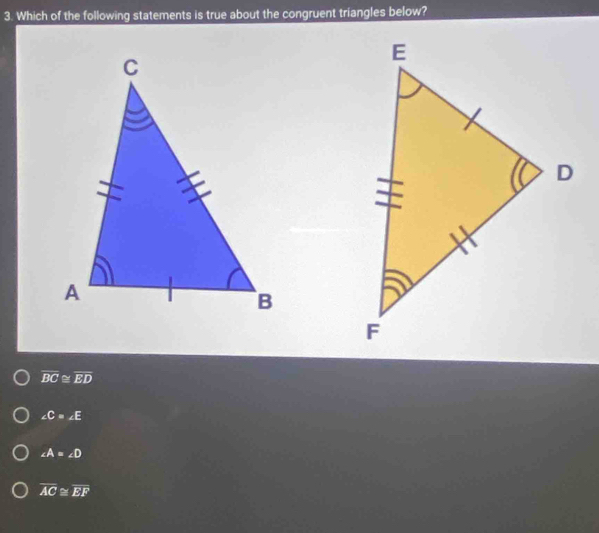 Which of the following statements is true about the congruent triangles below?
overline BC≌ overline ED
∠ C=∠ E
∠ A=∠ D
overline AC≌ overline EF