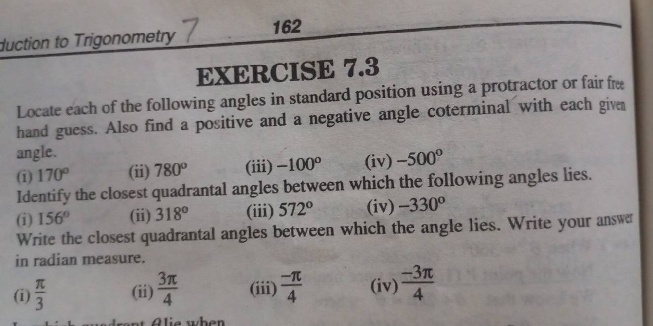 162 
duction to Trigonometry 
EXERCISE 7.3 
Locate each of the following angles in standard position using a protractor or fair fre 
hand guess. Also find a positive and a negative angle coterminal with each given 
angle. 
(i) 170° (ii) 780° (iii) -100° (iv) -500°
Identify the closest quadrantal angles between which the following angles lies. 
(i) 156° (ii) 318° (iii) 572° (iv) -330°
Write the closest quadrantal angles between which the angle lies. Write your answer 
in radian measure. 
(i)  π /3  (ii)  3π /4  (iii)  (-π )/4 
(iv)  (-3π )/4 