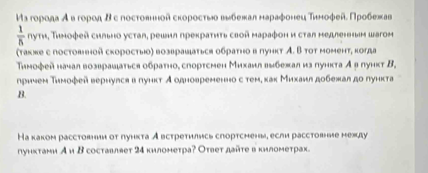 Μα гоρода Α в гоροη Βε постοвнной сκоροсτыίο выιбежκал марафонец Τиμοφей, Προбежαав
 1/5  ηуτη, Тηмоφей сильно усτал, решил прекраτητь свой мараφон и сτал медленным шагом 
(τакжκе е постоянной скоростыюо) возврашаться обраτно в πунκт А. В тοт момент, когда 
Тηмофей начал возврашаться обратно, спортсмен Михаил выбежал из пункта А β пункт В, 
лрнием Тимоφей вернулся в πунκт Аодновременно с теме κак Михаилдобежал до πункта 
B. 
На каком расстоянии от пункта Австретились спортсмень, если расстояние между 
ηунктами А и Β составляет 24 километра? Оτвет дайτе в километрах.