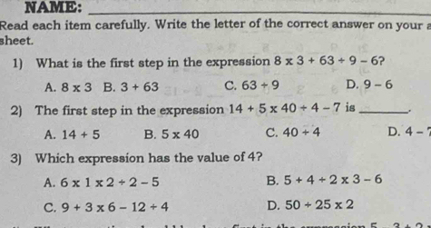 NAME:_
Read each item carefully. Write the letter of the correct answer on your a
sheet.
1) What is the first step in the expression 8* 3+63/ 9-6 ?
A. 8* 3 B. 3+63 C. 63/ 9 D. 9-6
2) The first step in the expression 14+5* 40/ 4-7 is_
A. 14+5 B. 5* 40 C. 40+4 D. 4-'
3) Which expression has the value of 4?
A. 6* 1* 2+2-5
B. 5+4+2* 3-6
C. 9+3* 6-12+4
D. 50/ 25* 2