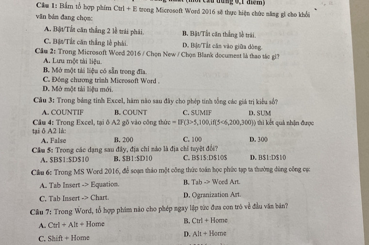 (môi cầu đùng 0,1 điểm)
Câu 1: Bấm tổ hợp phím Ctrl + E trong Microsoft Word 2016 sẽ thực hiện chức năng gì cho khổi
văn bản đang chọn:
A. Bật/Tất căn thằng 2 lề trái phải. B. Bật/Tất căn thẳng lề trái.
C. Bật/Tắt căn thẳng lề phải. D. Bật/Tất căn vào giữa dòng.
Câu 2: Trong Microsoft Word 2016 / Chọn New / Chọn Blank document là thao tác gì?
A. Lưu một tài liệu.
B. Mở một tài liệu có sẵn trong đĩa.
C. Đóng chương trình Microsoft Word .
D. Mở một tài liệu mới.
Câu 3: Trong bảng tính Excel, hàm nào sau đây cho phép tính tổng các giá trị kiểu số?
A. COUNTIF B. COUNT C. SUMIF D. SUM
Câu 4: Trong Excel, tại ô A2 gõ vào công thức =IF(3>5,100,if(5<6,200,300)) thì kết quả nhận được
tại ô A2 là:
A. False B. 200 C. 100 D. 300
Câu 5: Trong các dạng sau đây, địa chỉ nào là địa chỉ tuyệt đối?
A. $B $1:$ D $10 B. $B1:$D10 C. B $ IS:DS1OS D. B$1:D$10
Câu 6: Trong MS Word 2016, đề soạn thảo một công thức toán học phức tạp ta thường dùng công cụ:
A. Tab Insert -> Equation. B. Tab -> Word Art.
C. Tab Insert -> Chart. D. Ogranization Art.
Câu 7: Trong Word, tổ hợp phím nào cho phép ngay lập tức đưa con trỏ về đầu văn bản?
A. Ctrl + Alt + Home B. Ct r1+ Home
C. Shift + Home D. A| t + Home