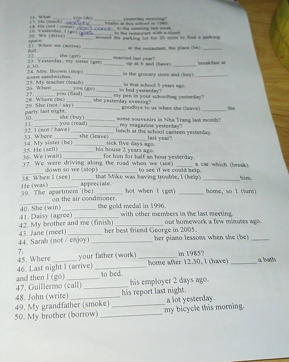 What _you (do)
17. He (teach) _yesterday morning?
18. He (not / come) Maths at this school in 1986.
__ to the meeting last week.
19. Yesterday, 1 (go)
20. We (drive) _to the restaurant with a client.
space. _around the parking lot for 20 mins to find a parking
21. When we (arrive)
full _at the restautant, the place (be)_
22._ she (get) _married last year?
23. Yesterday, my sister (get) up at 6 and (have)
6.30. __break.fast at
24. Mrs. Brown (stop) _in the grocery store and (buy)_
some sandwiches.
25. My teacher (teach) _in that school 5 years ago.
26. When _you (go) _to bed yesterday?
27._ you (find) _my pen in your schoolbag yesterday?
28. Where (be) _she yesterday evening?
29. She (not / say) _goodbye to us when she (leave) _the
party last night.
30. _she (buy) _some souvenirs in Nha Trang last month?
31 _you (read) _my magazine yesterday?
32. I (not / have) _lunch at the school canteen yesterday.
33. Where _she (leave)_ last year?
34. My sister (be) _sick five days ago.
35. He (sell) _his house 2 years ago.
36. We (wait) _for him for half an hour yesterday.
37. We were driving along the road when we (see) _a car which (break)
_
down so we (stop) _to see if we could help.
38. When I (see)_ that Mike was having trouble, I (help) _him.
He (was) _appreciate.
39. The apartment (be) _hot when I (get) _home, so I (turn)
_
on the air conditioner.
40. She (win) _the gold medal in 1996.
41. Daisy (agree)_ with other members in the last meeting.
42. My brother and me (finish) _our homework a few minutes ago.
43. Jane (meet) _her best friend George in 2005.
44. Sarah (not / enjoy) _her piano lessons when she (be)_
7.
45. Where your father (work) _in 1985?
46. Last night I (arrive) _home after 12.30, I (have) _a bath
and then I (go) to bed.
47. Guillermo (call) _his employer 2 days ago.
48. John (write) _his report last night.
49. My grandfather (smoke) _a lot yesterday.
50. My brother (borrow) _my bicycle this morning.