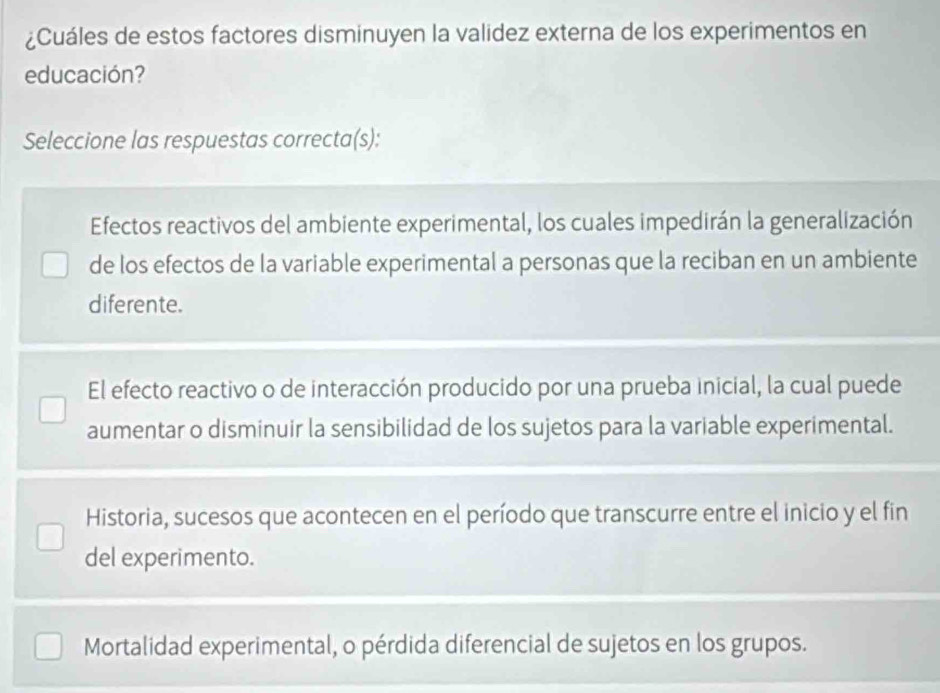 ¿Cuáles de estos factores disminuyen la validez externa de los experimentos en
educación?
Seleccione las respuestas correcta(s):
Efectos reactivos del ambiente experimental, los cuales impedirán la generalización
de los efectos de la variable experimental a personas que la reciban en un ambiente
diferente.
El efecto reactivo o de interacción producido por una prueba inicial, la cual puede
aumentar o disminuir la sensibilidad de los sujetos para la variable experimental.
Historia, sucesos que acontecen en el período que transcurre entre el inicio y el fin
del experimento.
Mortalidad experimental, o pérdida diferencial de sujetos en los grupos.