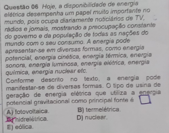 Hoje, a disponibilidade de energia
elétrica desempenha um papel muito importante no
mundo, pois ocupa diariamente noticiários de TV,
rádios e jomais, mostrando a preocupação constante
do governo e da população de todas as nações do
mundo com o seu consumo. A energia pode
apresentar-se em diversas formas, como energia
potencial, energia cinética, energia térmica, energia
sonora, energia luminosa, energía elétrica, energia
química, energia nuclear etc.
Conforme descrito no texto, a energia pode
manifestarçse de diversas formas. O tipo de usina de
geração de energia elétrica que utiliza a energia
potencial gravitacional como principal fonte é
A) fotovoltaica. B) termelétrica.
S hidrelétrica. D) nuclear.
E) eólica.