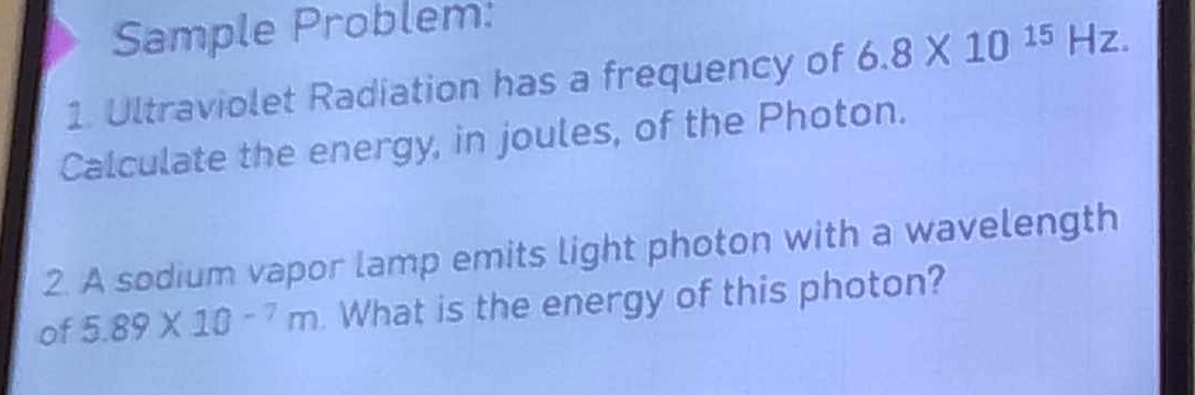 Sample Problem: 
1. Ultraviolet Radiation has a frequency of 6.8* 10^(15)Hz. 
Calculate the energy, in joules, of the Photon. 
2. A sodium vapor lamp emits light photon with a wavelength 
of 5.89* 10^(-7)m. What is the energy of this photon?