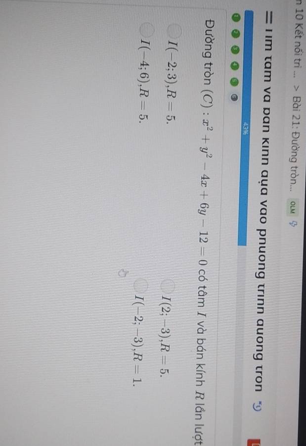 in 10 Kết nổi tri ... > Bài 21: Đường tròn.. OLM
; m tam va ban kinn aụa vao pnuong trinn auong tron “
43%
Đường tròn (C) : x^2+y^2-4x+6y-12=0 có tâm I và bán kính R lần lượt
I(-2;3), R=5.
I(2;-3), R=5.
I(-4;6), R=5.
I(-2;-3), R=1.