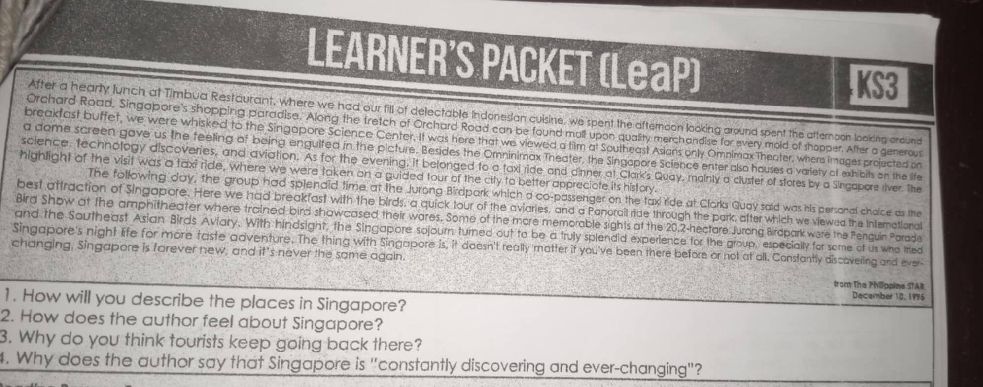 LEARNER'S PACKET (LeaP) 
KS3 
After a hearty lunch at Timbua Restaurant, where we had our fill of delectable Indonesian culsine, we spent the afternoon looking around spent the atternoon looking around 
Orchard Road, Singapore's shopping paradise. Along the tretch of Orchard Road can be found mall upon quality merchandise for every mold of shopper. After a generous 
breakfast buffet, we were whisked to the Singapore Science Center. It was here that we viewed a tilm at Southeast Asians only OmnimaxTheater, where images projected on 
a dome screen gave us the feeling of being engulfed in the picture. Besides the Omninimax Theater, the Singapore Science enter also houses a variety of exhibits on the life 
science, technology discoveries, and aviation. As for the evening, it belonged to a taxi ride and dinner at Clark's Quay, mainly a cluster of stores by a Singapore river. The 
highlight of the visit was a taxi ride, where we were taken on a guided tour of the city to better appreciate its history. 
The following day, the group had spiendid time at the Jurong Birdpark which a co-passenger on the taxi ride at Clarks Quay said was his personal choice as the 
best attraction of Singapore. Here we had breakfast with the birds, a quick tour of the aviaries, and a Panoroil ride through the park, after which we viewed the International 
Bird Show at the amphitheater where trained bird showcased their wares. Some of the more memorable sights at the 20,2-hectare Jurong Birdpark were the Penguin Parade 
and the Southeast Asian Birds Avíary, With hindsight, the Singapore sojourn turned out to be a truly splendid experience for the group, especially for some of us who tried 
Singapore's night life for more taste adventure. The thing with Singapore is, it doesn't really matter if you've been there before or not at all. Consfantly discavering and ever 
changing, Singapore is forever new, and it's never the same again. 
from The Philippine STAR 
December 18, 1995 
1. How will you describe the places in Singapore? 
2. How does the author feel about Singapore? 
3. Why do you think tourists keep going back there? 
1. Why does the author say that Singapore is "constantly discovering and ever-changing"?