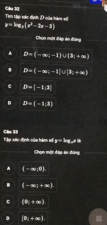 Tìm tập xác định D của hàm số
y=log _2(x^2-2x-3)
Chọn một đáp án đúng
A D=(-∈fty ;-1)∪ (3;+∈fty )
B D=(-∈fty ;-1]∪ [3;+∈fty )
C D=[-1;3]
D D=(-1;3)
Câu 33
Tập xác định của hàm số y=log _π x|a
Chọn một đáp án đúng
A (-∈fty ;0).
B (-∈fty ;+∈fty ).
C (0;+∈fty ).
D [0;+∈fty ).