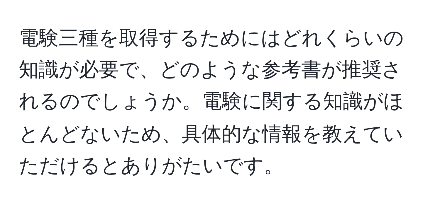 電験三種を取得するためにはどれくらいの知識が必要で、どのような参考書が推奨されるのでしょうか。電験に関する知識がほとんどないため、具体的な情報を教えていただけるとありがたいです。