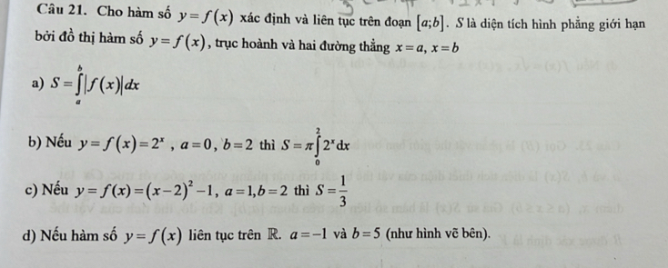 Cho hàm số y=f(x) xác định và liên tục trên đoạn [a;b]. S là diện tích hình phẳng giới hạn 
bởi đồ thị hàm số y=f(x) , trục hoành và hai đường thẳng x=a, x=b
a) S=∈tlimits _a^(b|f(x)|dx
b) Nếu y=f(x)=2^x), a=0, b=2 thì S=π ∈tlimits _0^(22^x)dx
c) Nếu y=f(x)=(x-2)^2-1, a=1, b=2 thì S= 1/3 
d) Nếu hàm số y=f(x) liên tục trên R. a=-1 và b=5 (như hình vẽ bên).