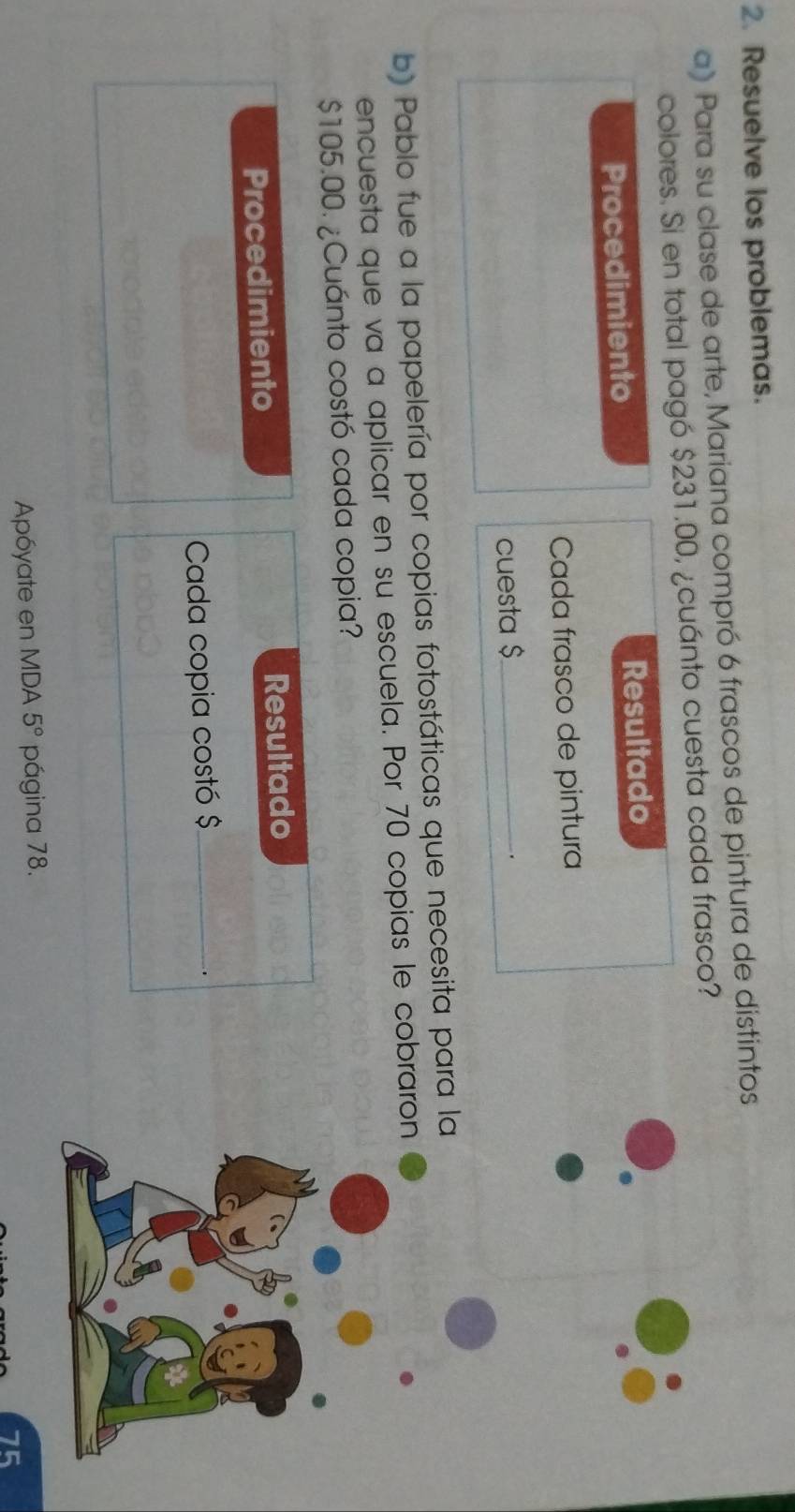 Resuelve los problemas. 
a) Para su clase de arte, Mariana compró 6 frascos de pintura de distintos 
colores. Si en total pagó $231.00, ¿cuánto cuesta cada frasco? 
Procedimiento Resultado 
Cada frasco de pintura 
cuesta $ _ 
. 
b) Pablo fue a la papelería por copias fotostáticas que necesita para 
encuesta que va a aplicar en su escuela. Por 70 copias le cobrar
$105.00. ¿Cuánto costó cada copia? 
Procedimiento Resultado 
Cada copia costó $ _ 
. 
Apóyate en MDA 5° página 78.
75