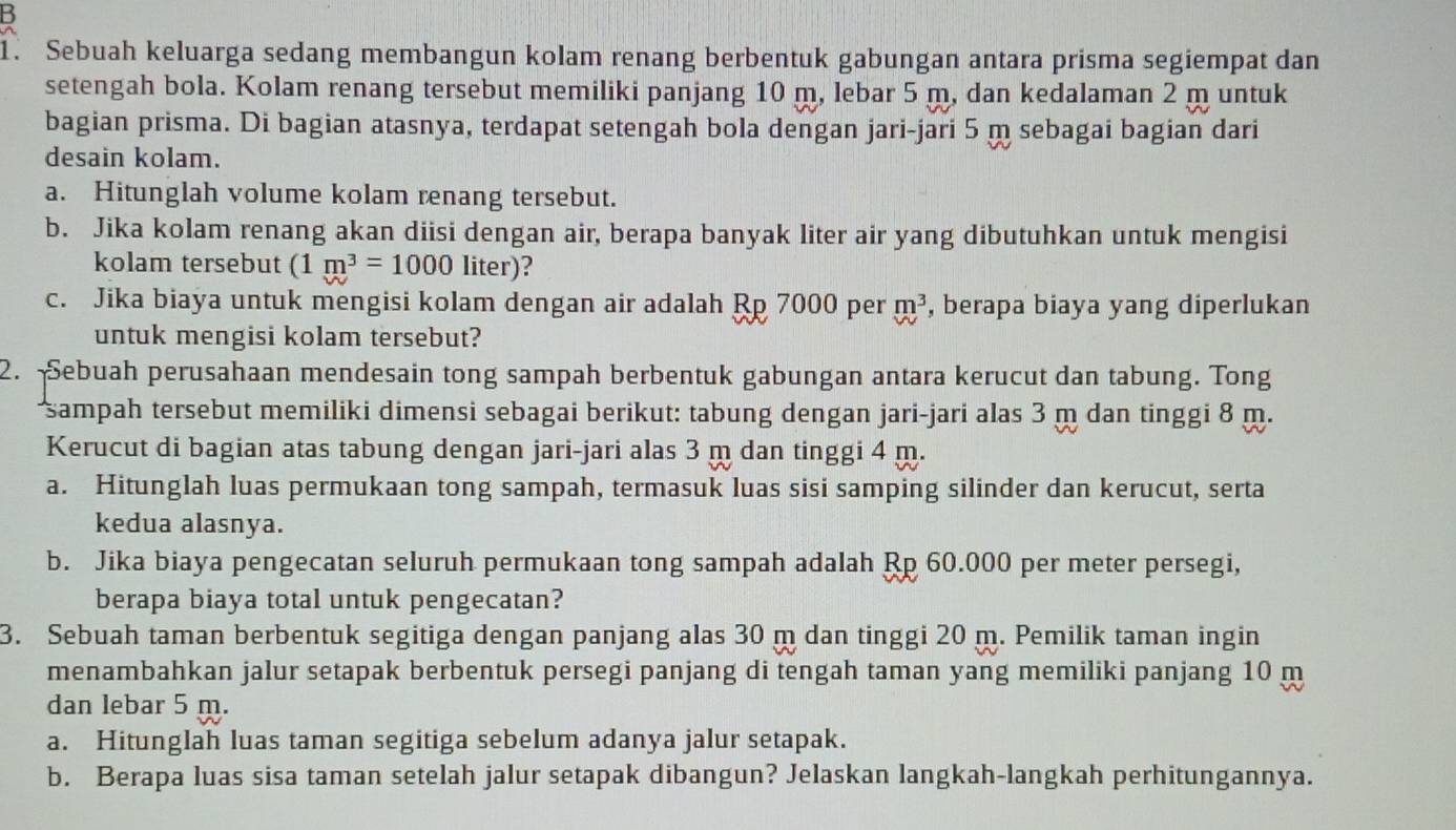 Sebuah keluarga sedang membangun kolam renang berbentuk gabungan antara prisma segiempat dan
setengah bola. Kolam renang tersebut memiliki panjang 10 m, lebar 5 m, dan kedalaman 2 m untuk
bagian prisma. Di bagian atasnya, terdapat setengah bola dengan jari-jari 5 m sebagai bagian dari
desain kolam.
a. Hitunglah volume kolam renang tersebut.
b. Jika kolam renang akan diisi dengan air, berapa banyak liter air yang dibutuhkan untuk mengisi
kolam tersebut (1m^3=1000 liter)?
c. Jika biaya untuk mengisi kolam dengan air adalah Rp 7000 per m^3 , berapa biaya yang diperlukan
untuk mengisi kolam tersebut?
2. Sebuah perusahaan mendesain tong sampah berbentuk gabungan antara kerucut dan tabung. Tong
sampah tersebut memiliki dimensi sebagai berikut: tabung dengan jari-jari alas 3 m dan tinggi 8 m.
Kerucut di bagian atas tabung dengan jari-jari alas 3 m dan tinggi 4 m.
a. Hitunglah luas permukaan tong sampah, termasuk luas sisi samping silinder dan kerucut, serta
kedua alasnya.
b. Jika biaya pengecatan seluruh permukaan tong sampah adalah Rp 60.000 per meter persegi,
berapa biaya total untuk pengecatan?
3. Sebuah taman berbentuk segitiga dengan panjang alas 30 m dan tinggi 20 m. Pemilik taman ingin
menambahkan jalur setapak berbentuk persegi panjang di tengah taman yang memiliki panjang 10 m
dan lebar 5 m.
a. Hitunglah luas taman segitiga sebelum adanya jalur setapak.
b. Berapa luas sisa taman setelah jalur setapak dibangun? Jelaskan langkah-langkah perhitungannya.