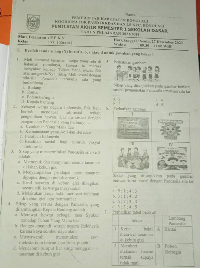 Nama :
PEMERINTAH KABUPATEN BOYOLALI
KOORDINATOR PAUD DIKDAS DAN LS KEC. BOYOLALI
PENILAIAN AKHIR SEMESTER I SEKOLAH DASAR
TAHUN PELAJARAN 2023/2024
Mata Pelajaran : P P K N Hari, tanggal : Senin, 27 Desember 2023
Kelas : VI ( Enam ) Waktu : 09.30 - 11.00 WIB
I. Berilah tanda silang (X) huruf a, b, c atau d untuk jawaban yang benar !
1. Meli merawat tanaman bunga yang ada di 5. Perhatikan gambar!
halaman rumahnya, karena ia merasa
bersyukur kepada Tuhan Yang Maha Esa
atas anugerah-Nya. Sikap Meli sesuai dengan
sila-sila Pancasila terutama sila yang
berlambang .... Sikap yang ditunjukkan pada gambar berikut
a. Bintang sesuai pengamalan Pancasila terutama sila ke
b. Rantai
c. Pohon beringin c. 4
d. Kepala banteng b. 3 a. 2
2. Sebagai warga negara Indonesia, Pak Beni 6. Perhatikan gambar! d. 5
berhak mendapat informasi terkait I I
pengelolaan hewan. Hal itu sesuai dengan
pengamalan Pancasila yang berbunyi .... Hraz 38 S mr sa
a. Ketuhanan Yang Maha Esa BLMi
b. Kemanusiaan yang Adil dan Beradab
c. Pesatuan Indonesia
d. Keadilan sosial bagi seluruh rakyat IV
Indonesia  A N C O 
3. Sikap yang mencerminkan Pancasila sila ke 3
adalah ...,
a. Memupuk dan menyirami semua tanaman
di lahan kebun gizi
b. Menyampaikan pendapat agar tanaman Sikap yang ditunjukkan pada gambar
dipupuk dengan pupuk organik berturut-turut sesuai dengan Pancasila sila ke
c. Hasíl sayuran di kebun gizi dibagikan
secara adil ke warga masyarakat
a. 5;1;4;3
d. Melakukan kerja bakti merawat tanaman b. 3;1;4:2
di kebun gizi agar bermanfaat
c. 5;2;3;4
4. Sikap yang sesuai dengan Pancasila yang d. 3;2;4;5
dilambangkan Kepala Banteng adalah .... 7
a. Merawat hewan sebagai rasa Syukur
terhadap Tuhan Yang Maha Esa
b. Bangga menjadi warga negara Indonesia
karena kaya sumber daya alam
c. Musyawarah menentukan car
melestarikan hewan agar tidak punah
d. Mencabuti rumput liar yang menggan  
tanaman di kebun gizi