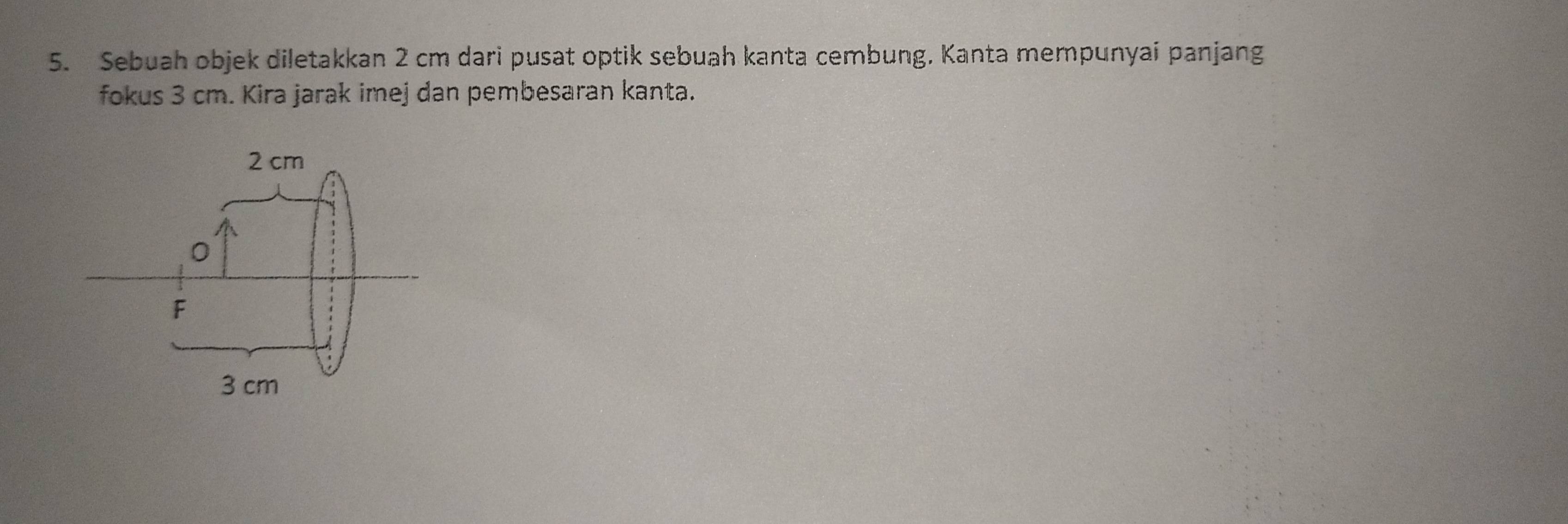 Sebuah objek diletakkan 2 cm dari pusat optik sebuah kanta cembung. Kanta mempunyai panjang 
fokus 3 cm. Kira jarak imej dan pembesaran kanta.