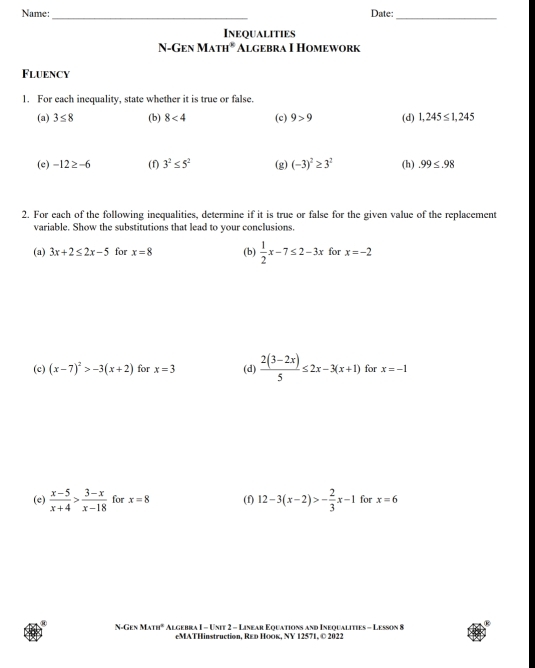 Name: Date: 
_ 
Inequalities 
N-Gen Math* Algebra I Homework 
Fluency 
1. For each inequality, state whether it is true or false. 
(a) 3≤ 8 (b) 8<4</tex> (c) 9>9 (d) 1,245≤ 1,245
(e) -12≥ -6 (f) 3^2≤ 5^2 (g) (-3)^2≥ 3^2 (h).99≤ .98
2. For each of the following inequalities, determine if it is true or false for the given value of the replacement 
variable. Show the substitutions that lead to your conclusions. 
(a) 3x+2≤ 2x-5 for x=8 (b)  1/2 x-7≤ 2-3x for x=-2
(c) (x-7)^2>-3(x+2) for x=3 (d)  (2(3-2x))/5 ≤ 2x-3(x+1) for x=-1
(e)  (x-5)/x+4 > (3-x)/x-18  for x=8 (f) 12-3(x-2)>- 2/3 x-1 for x=6
N-GENMAm^2 Algebra I - Unit 2 - Linear Equations and Inequalities - Lesson 8 
eMATHinstruction, Rεр Ποоκ, NY 12571, © 2022