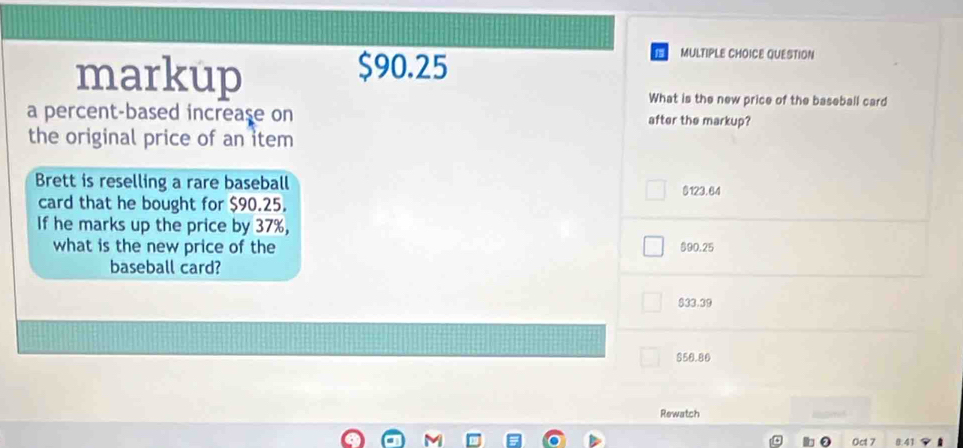 markup $90.25
MULTIPLE CHOICE QUESTION
What is the new price of the baseball card
a percent-based increase on after the markup?
the original price of an item
Brett is reselling a rare baseball
card that he bought for $90.25. $123.64
If he marks up the price by 37%,
what is the new price of the $90.25
baseball card?
$33.39
$50.80
Rewatch
Oct 7