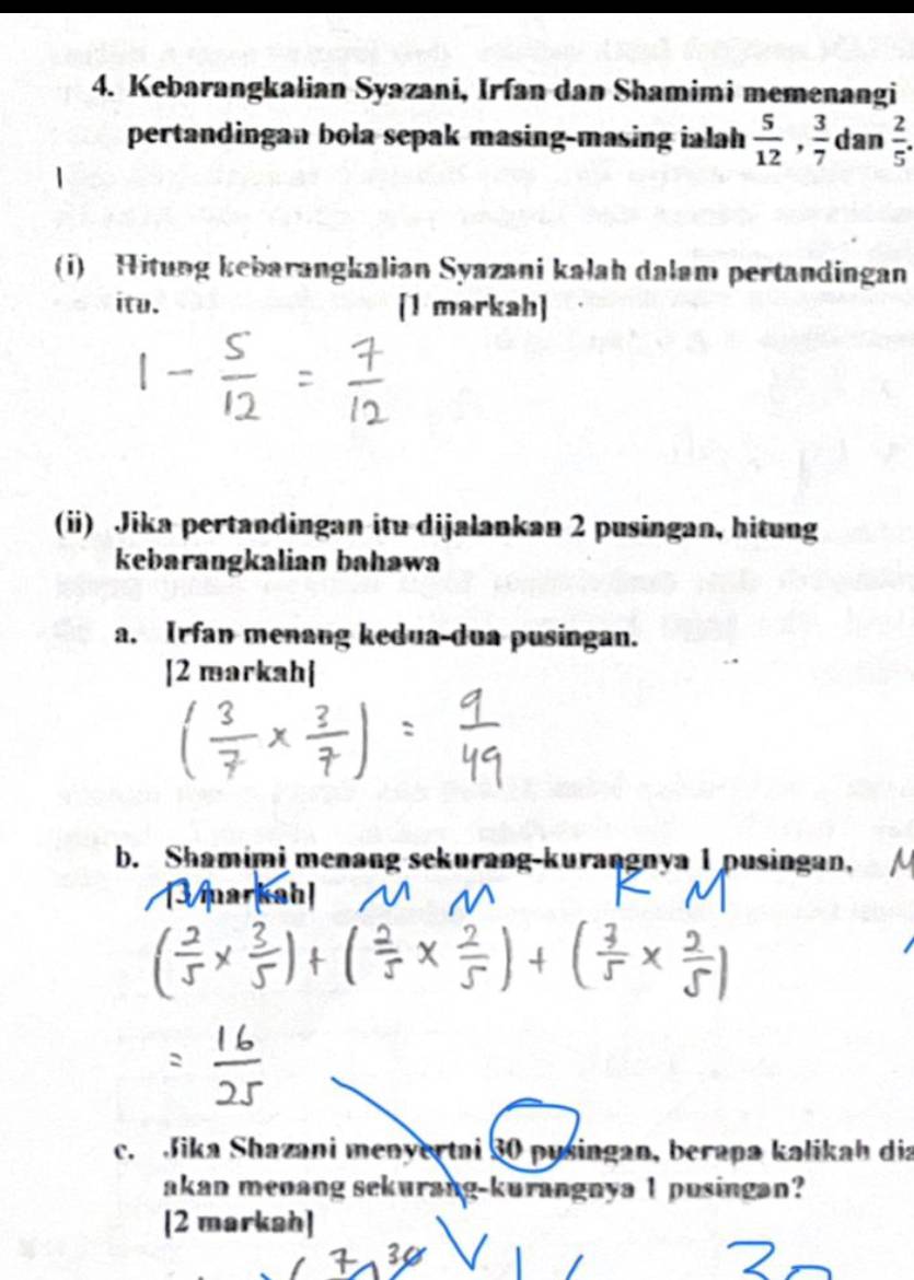 Kebarangkalian Syazani, Irfan dan Shamimi memenangi 
pertandingan bola sepak masing-masing ialah  5/12 ,  3/7  dan  2/5 . 
(i) Hitung kebarangkalian Syazani kałah dalam pertandingan 
itu. [1 markah] 
(ii) Jika pertandingan itu dijalankan 2 pusingan, hitung 
kebarangkalian bahawa 
a. Irfan menang kedua-dua pusingan. 
[2 markah| 
b. Shamimi menang sekurang-kurangnya 1 pusingan, 
c. Jika Shazani menyertai 30 pusingan, berapa kalikah dia 
akan menang sekurang-kurangnya 1 pusingan? 
[2 markah]