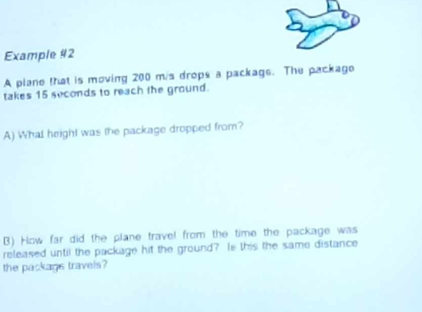 Example #2 
A plane that is moving 200 mis drops a package. The package 
takes 15 seconds to reach the ground. 
A) What height was the package dropped from? 
B) How far did the plane travel from the time the package was 
released until the package hit the ground? Is this the same distance 
the packags travels?