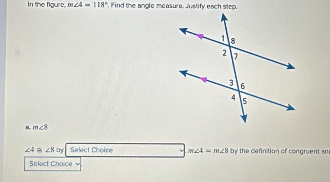 In the figure, m∠ 4=118°. Find the angle measure. Justify each step.
a. m∠ 8
∠ 4≌ ∠ 8 by Select Choice m∠ 4=m∠ 8 by the definition of congruent an
Select Choice v